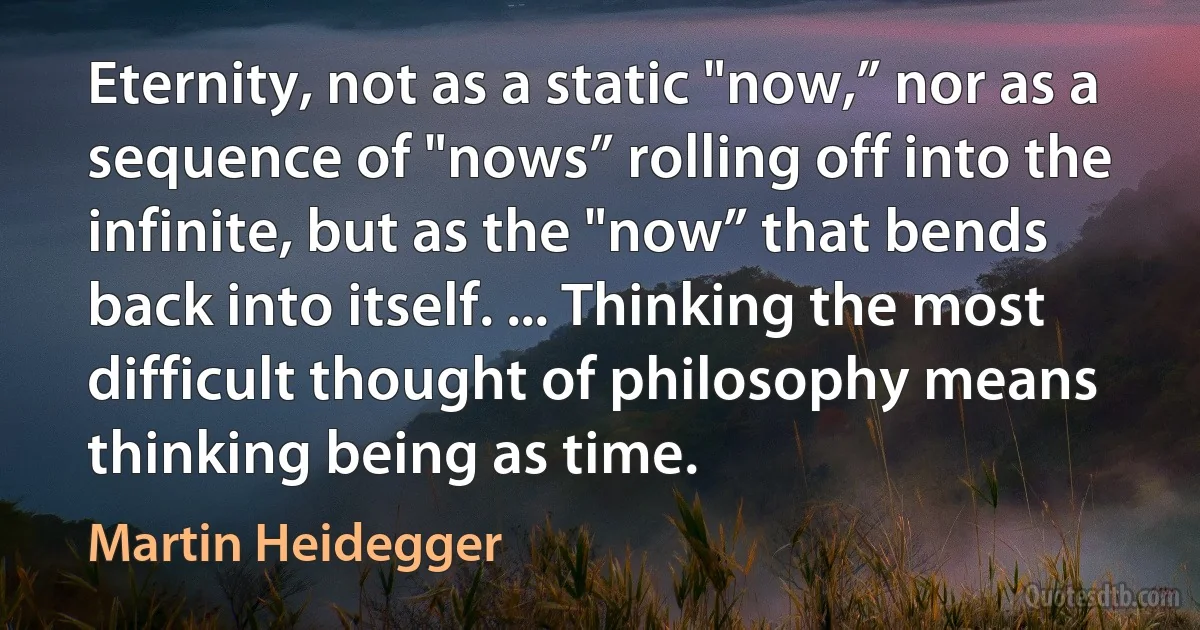 Eternity, not as a static "now,” nor as a sequence of "nows” rolling off into the infinite, but as the "now” that bends back into itself. ... Thinking the most difficult thought of philosophy means thinking being as time. (Martin Heidegger)