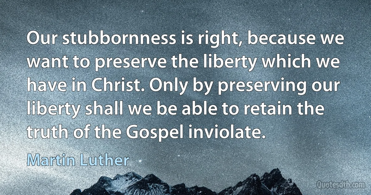 Our stubbornness is right, because we want to preserve the liberty which we have in Christ. Only by preserving our liberty shall we be able to retain the truth of the Gospel inviolate. (Martin Luther)