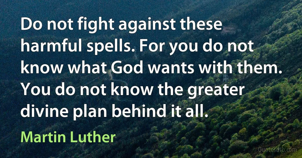 Do not fight against these harmful spells. For you do not know what God wants with them. You do not know the greater divine plan behind it all. (Martin Luther)