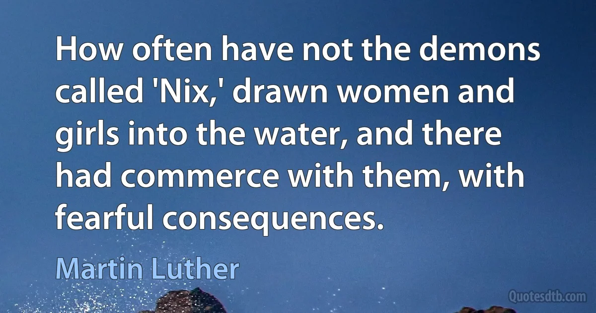 How often have not the demons called 'Nix,' drawn women and girls into the water, and there had commerce with them, with fearful consequences. (Martin Luther)