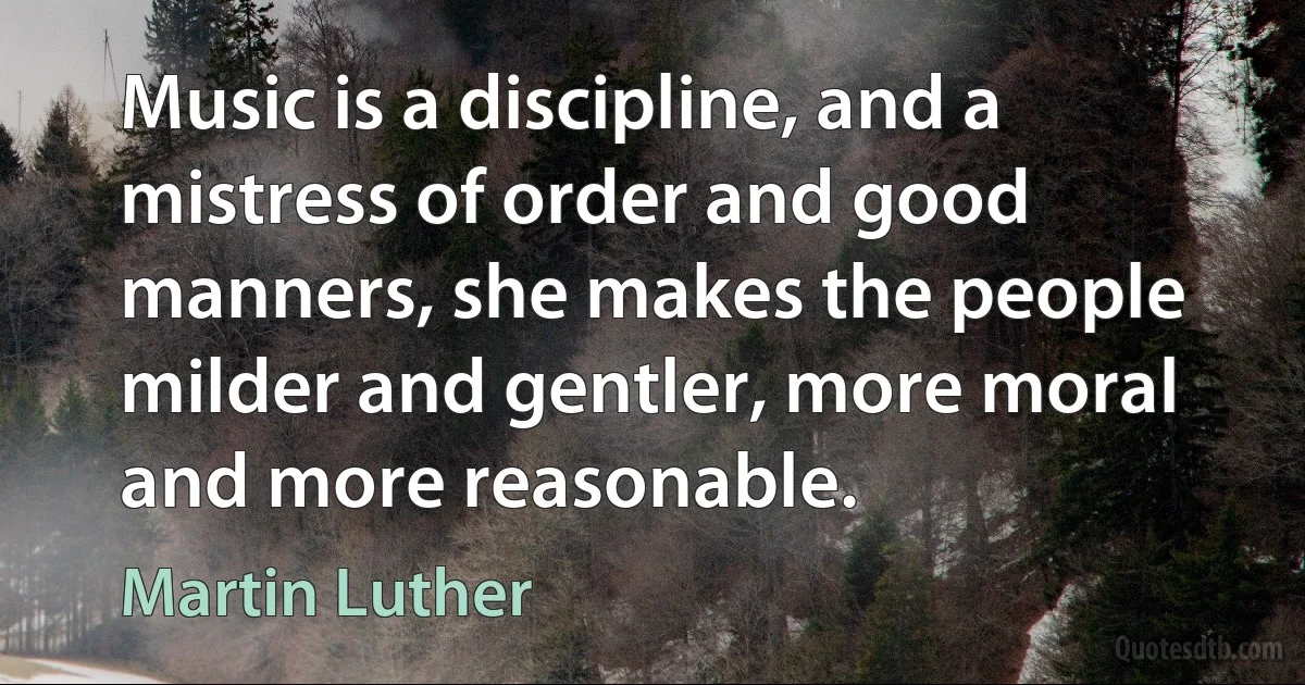 Music is a discipline, and a mistress of order and good manners, she makes the people milder and gentler, more moral and more reasonable. (Martin Luther)