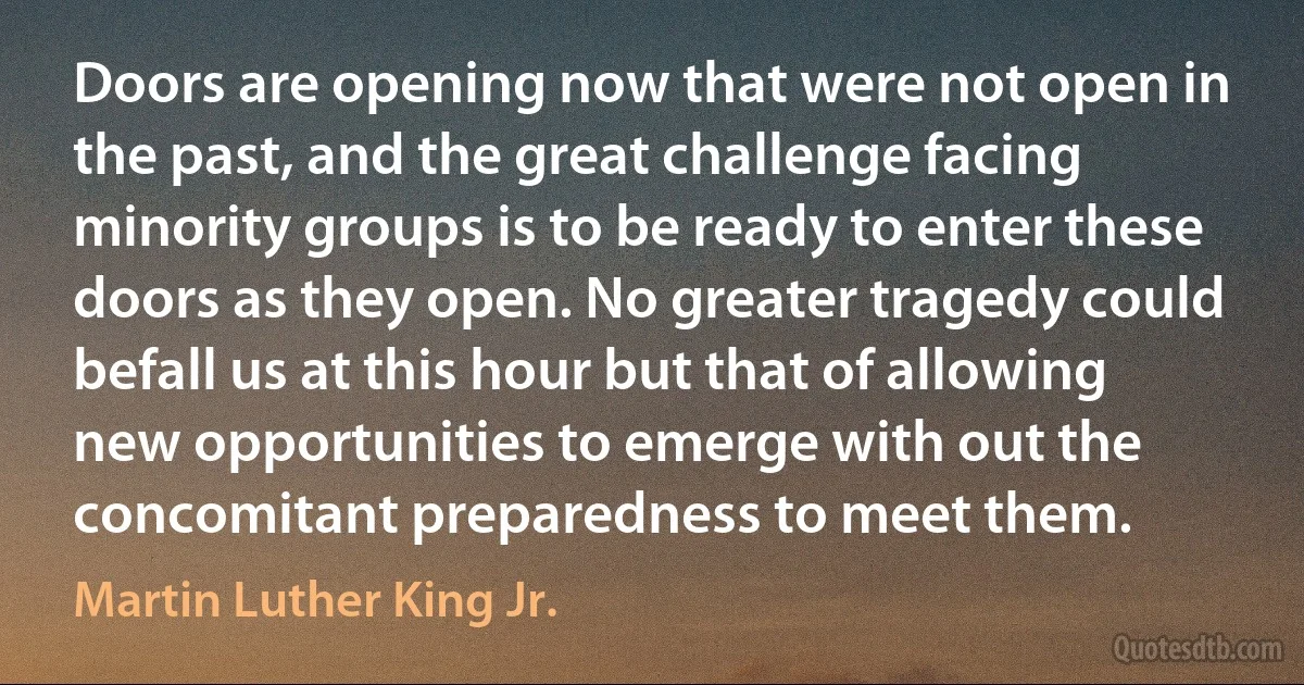 Doors are opening now that were not open in the past, and the great challenge facing minority groups is to be ready to enter these doors as they open. No greater tragedy could befall us at this hour but that of allowing new opportunities to emerge with out the concomitant preparedness to meet them. (Martin Luther King Jr.)