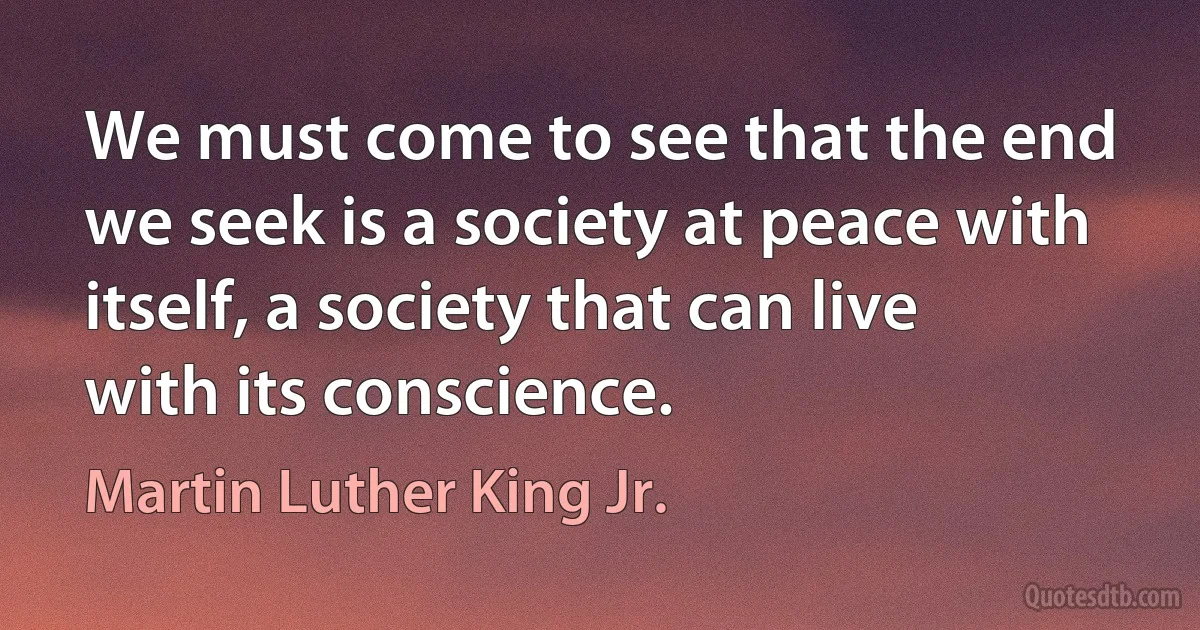 We must come to see that the end we seek is a society at peace with itself, a society that can live with its conscience. (Martin Luther King Jr.)