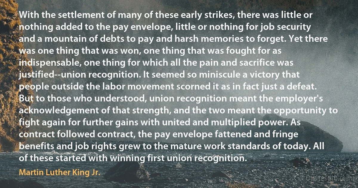 With the settlement of many of these early strikes, there was little or nothing added to the pay envelope, little or nothing for job security and a mountain of debts to pay and harsh memories to forget. Yet there was one thing that was won, one thing that was fought for as indispensable, one thing for which all the pain and sacrifice was justified--union recognition. It seemed so miniscule a victory that people outside the labor movement scorned it as in fact just a defeat. But to those who understood, union recognition meant the employer's acknowledgement of that strength, and the two meant the opportunity to fight again for further gains with united and multiplied power. As contract followed contract, the pay envelope fattened and fringe benefits and job rights grew to the mature work standards of today. All of these started with winning first union recognition. (Martin Luther King Jr.)