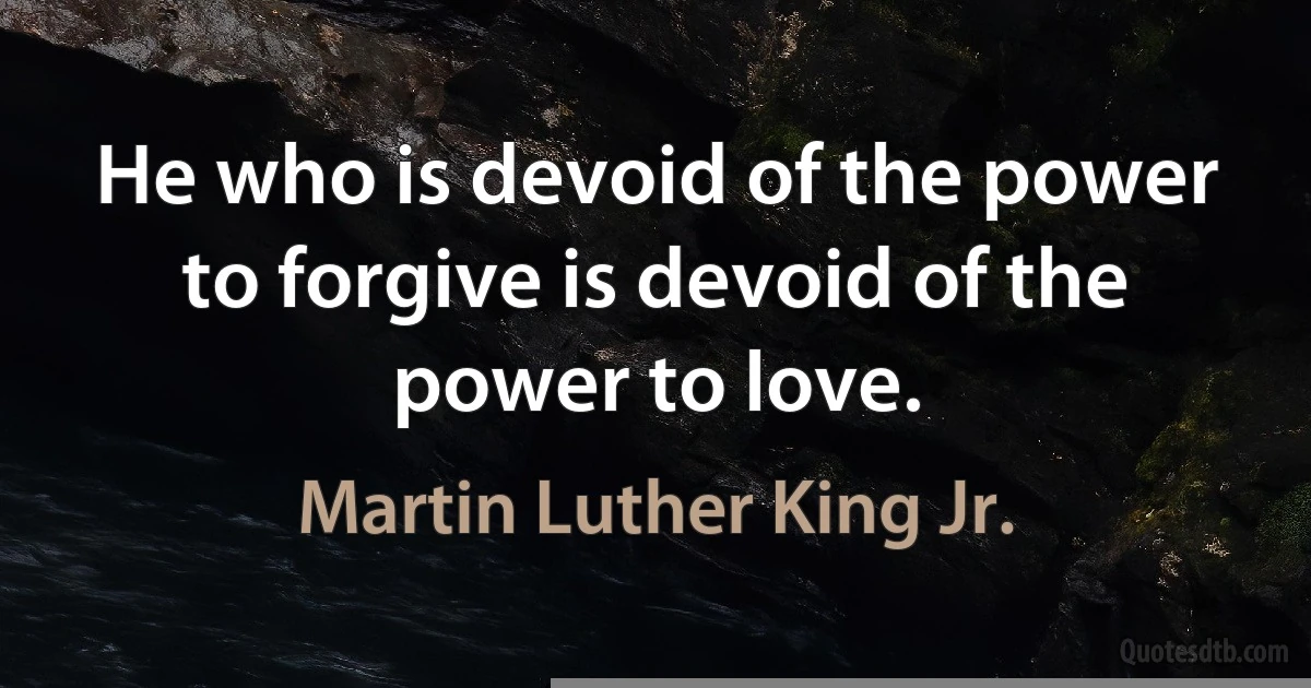 He who is devoid of the power to forgive is devoid of the power to love. (Martin Luther King Jr.)