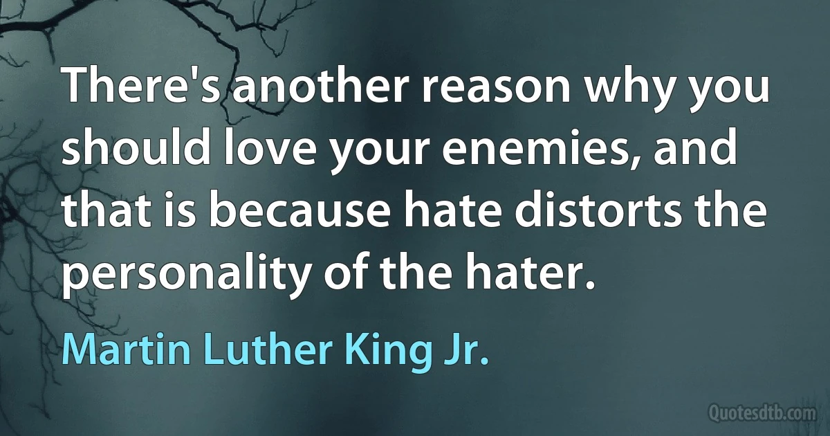 There's another reason why you should love your enemies, and that is because hate distorts the personality of the hater. (Martin Luther King Jr.)