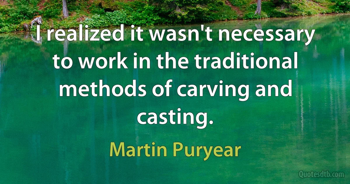 I realized it wasn't necessary to work in the traditional methods of carving and casting. (Martin Puryear)