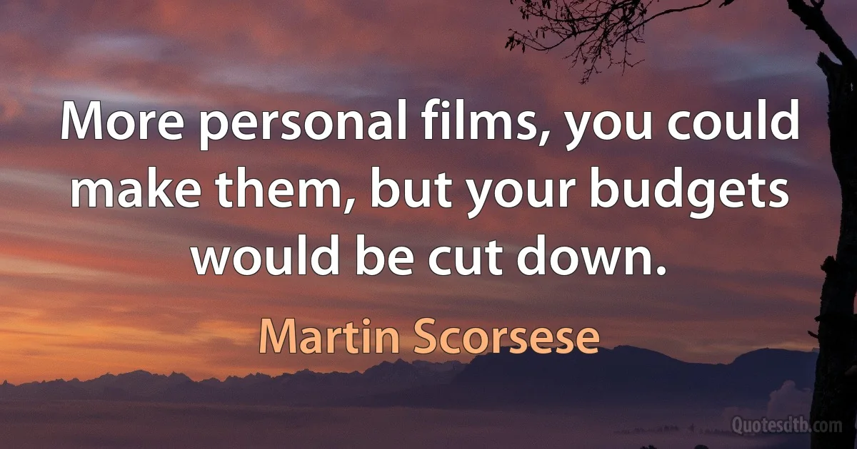 More personal films, you could make them, but your budgets would be cut down. (Martin Scorsese)