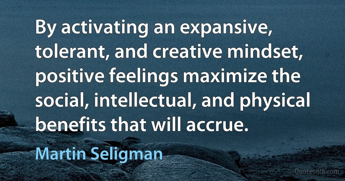 By activating an expansive, tolerant, and creative mindset, positive feelings maximize the social, intellectual, and physical benefits that will accrue. (Martin Seligman)