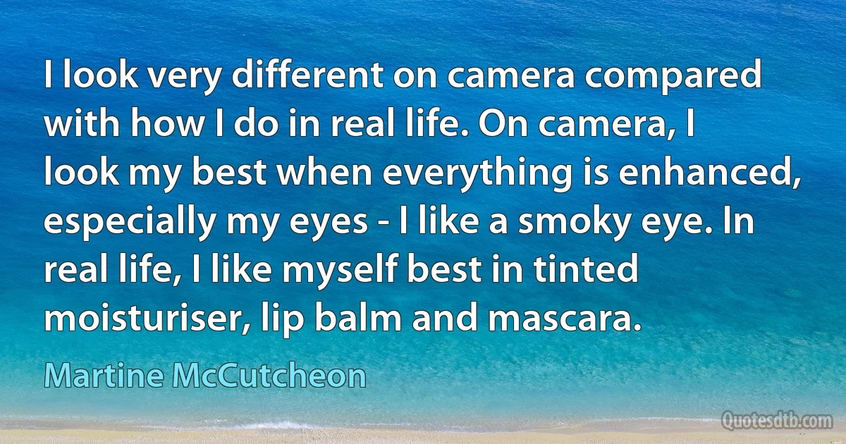 I look very different on camera compared with how I do in real life. On camera, I look my best when everything is enhanced, especially my eyes - I like a smoky eye. In real life, I like myself best in tinted moisturiser, lip balm and mascara. (Martine McCutcheon)