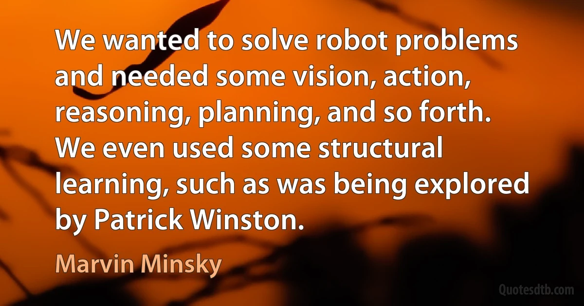 We wanted to solve robot problems and needed some vision, action, reasoning, planning, and so forth. We even used some structural learning, such as was being explored by Patrick Winston. (Marvin Minsky)