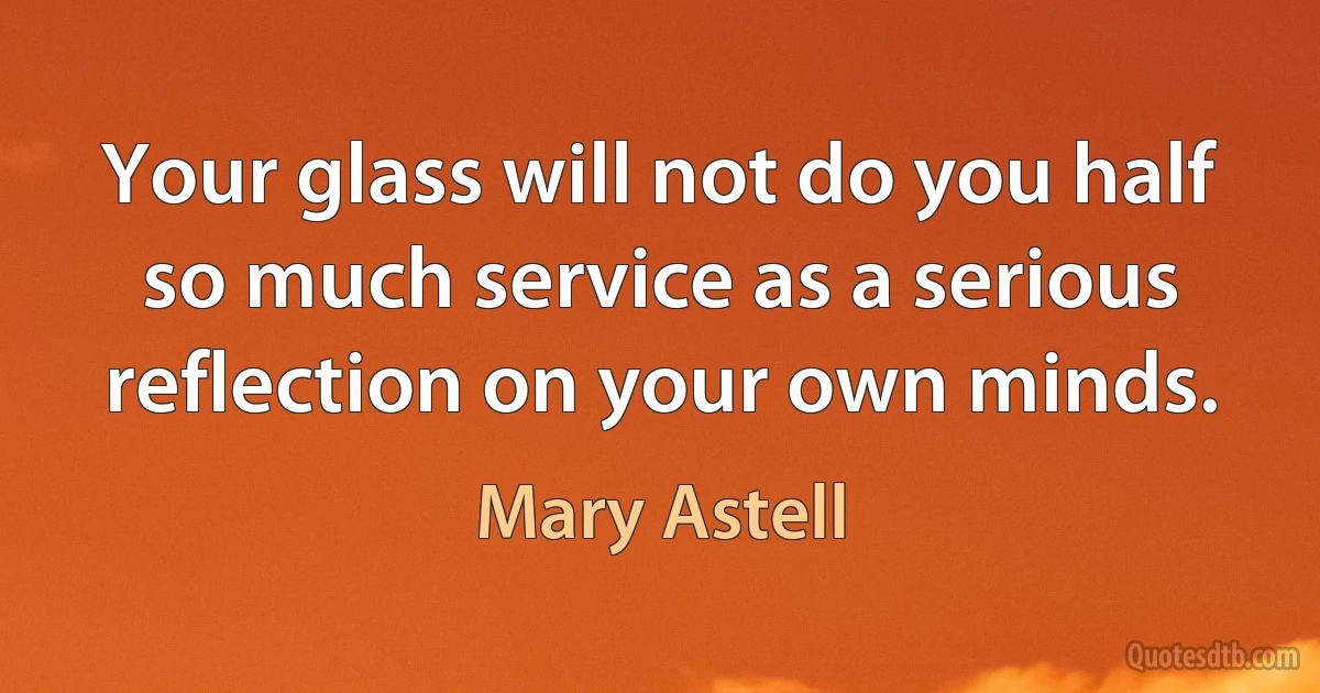 Your glass will not do you half so much service as a serious reflection on your own minds. (Mary Astell)