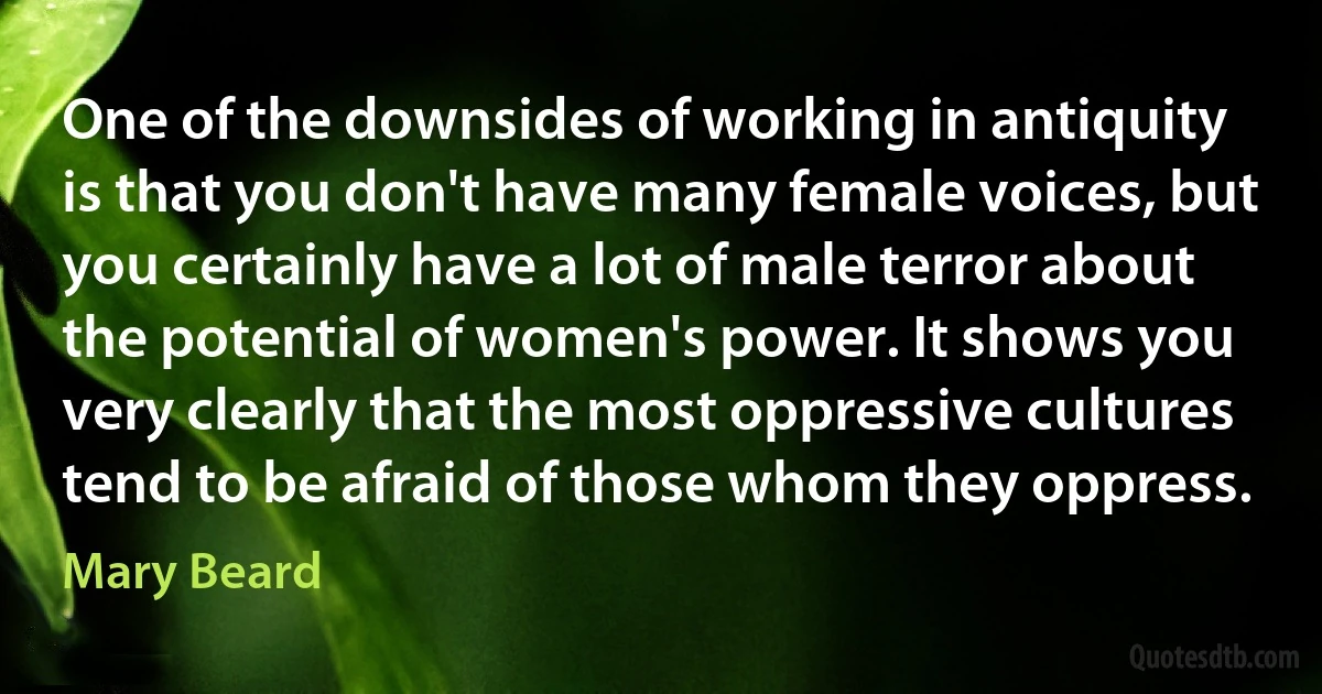 One of the downsides of working in antiquity is that you don't have many female voices, but you certainly have a lot of male terror about the potential of women's power. It shows you very clearly that the most oppressive cultures tend to be afraid of those whom they oppress. (Mary Beard)