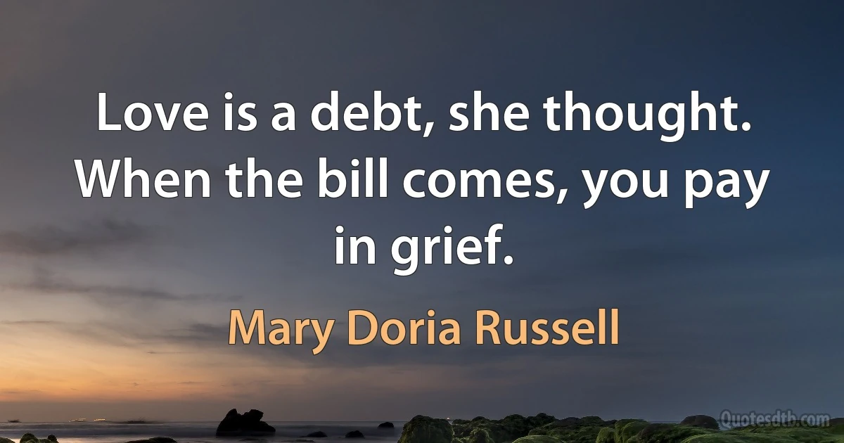 Love is a debt, she thought. When the bill comes, you pay in grief. (Mary Doria Russell)