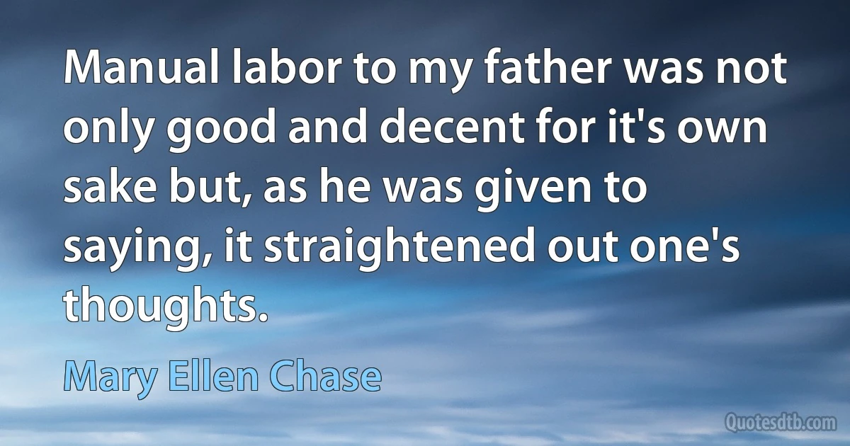 Manual labor to my father was not only good and decent for it's own sake but, as he was given to saying, it straightened out one's thoughts. (Mary Ellen Chase)