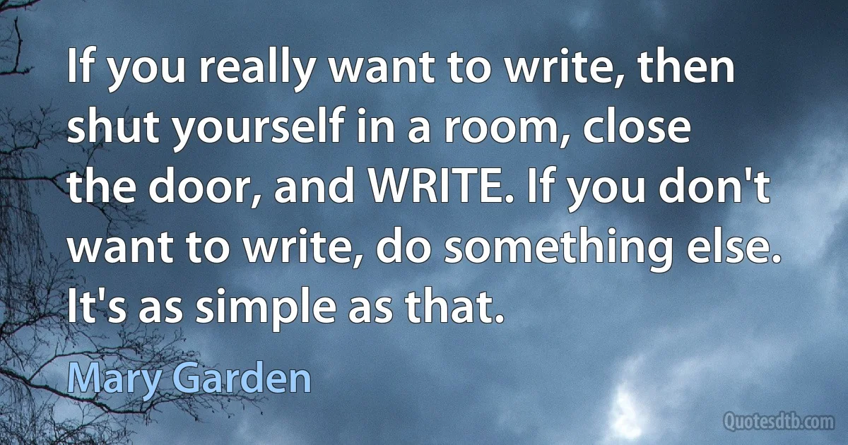 If you really want to write, then shut yourself in a room, close the door, and WRITE. If you don't want to write, do something else. It's as simple as that. (Mary Garden)