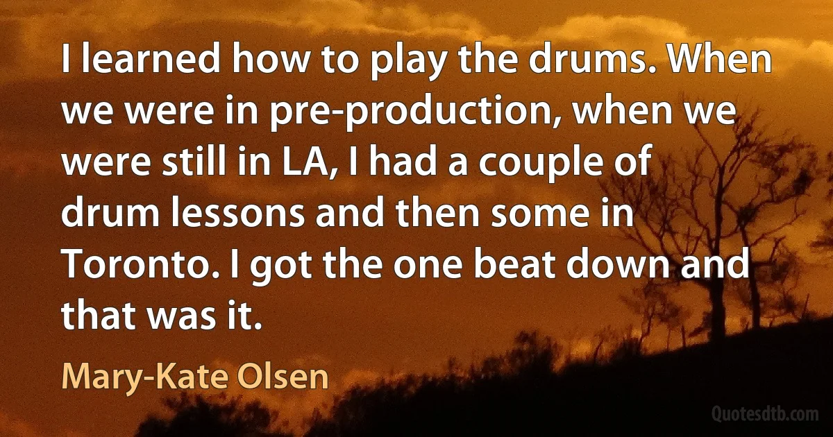 I learned how to play the drums. When we were in pre-production, when we were still in LA, I had a couple of drum lessons and then some in Toronto. I got the one beat down and that was it. (Mary-Kate Olsen)