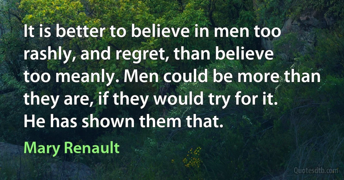 It is better to believe in men too rashly, and regret, than believe too meanly. Men could be more than they are, if they would try for it. He has shown them that. (Mary Renault)