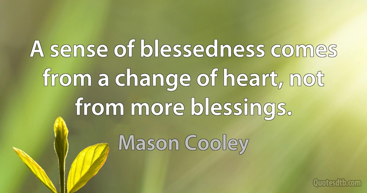 A sense of blessedness comes from a change of heart, not from more blessings. (Mason Cooley)