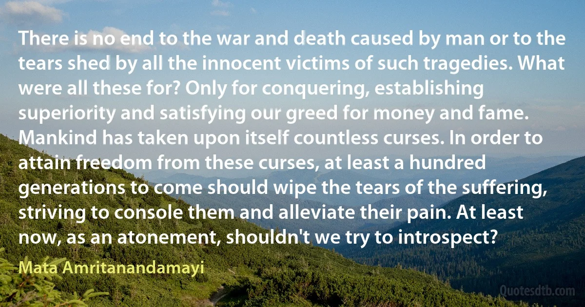 There is no end to the war and death caused by man or to the tears shed by all the innocent victims of such tragedies. What were all these for? Only for conquering, establishing superiority and satisfying our greed for money and fame. Mankind has taken upon itself countless curses. In order to attain freedom from these curses, at least a hundred generations to come should wipe the tears of the suffering, striving to console them and alleviate their pain. At least now, as an atonement, shouldn't we try to introspect? (Mata Amritanandamayi)