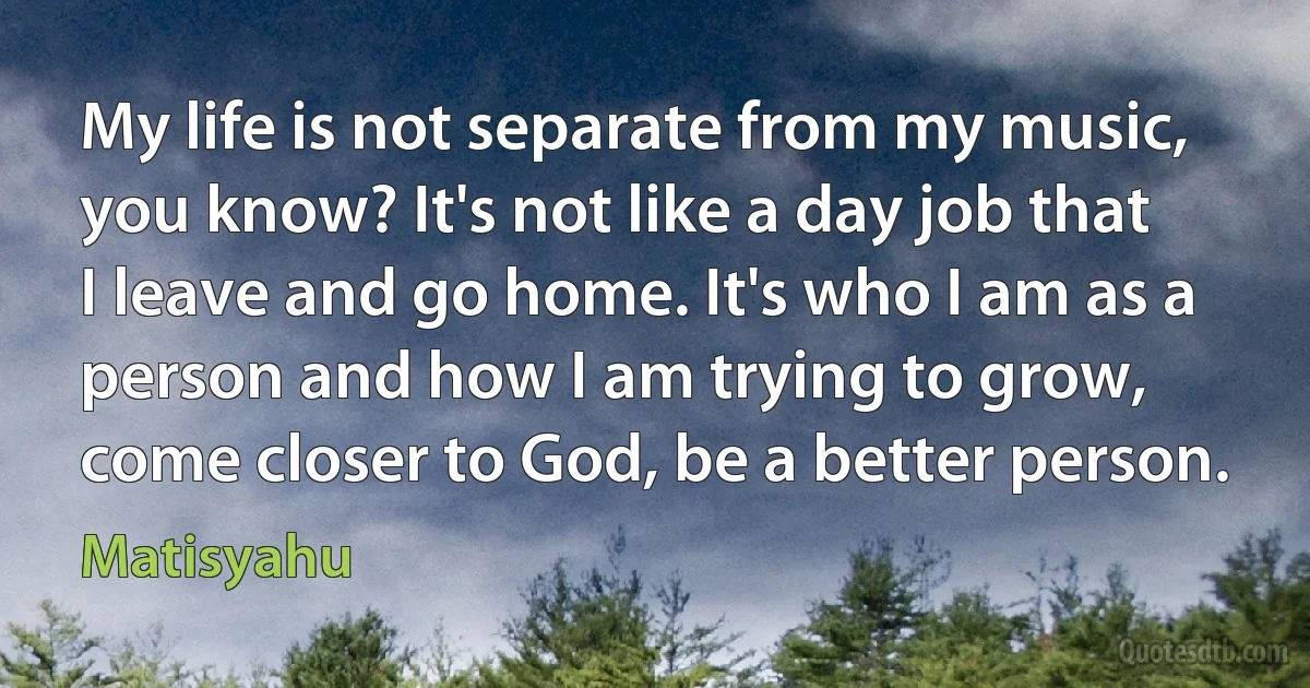 My life is not separate from my music, you know? It's not like a day job that I leave and go home. It's who I am as a person and how I am trying to grow, come closer to God, be a better person. (Matisyahu)