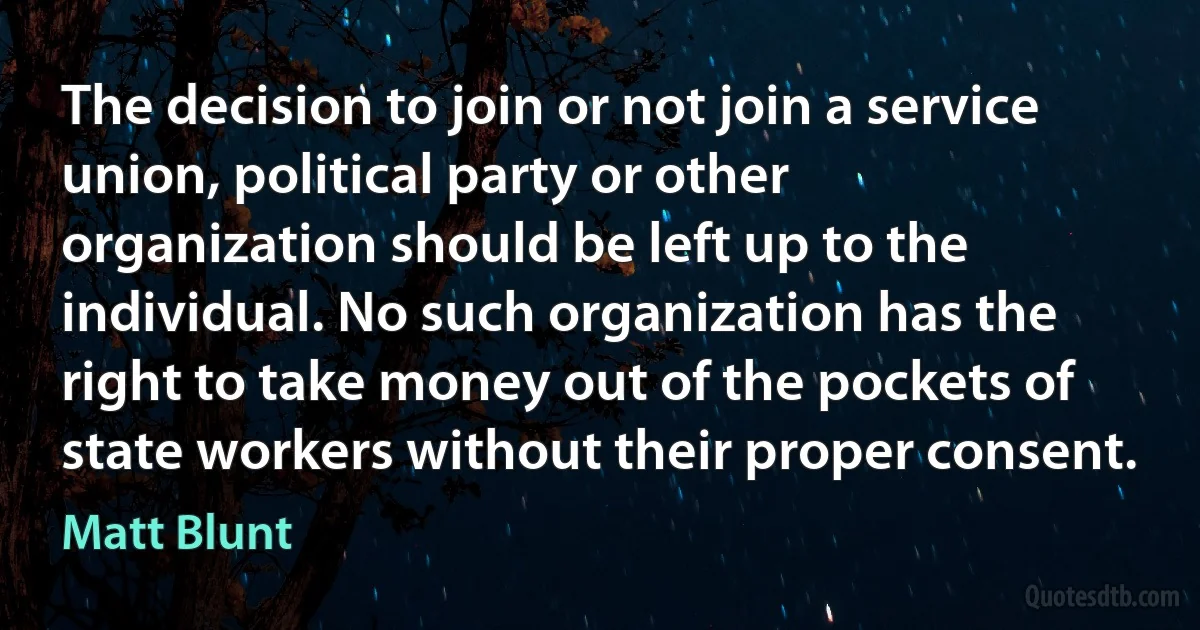 The decision to join or not join a service union, political party or other organization should be left up to the individual. No such organization has the right to take money out of the pockets of state workers without their proper consent. (Matt Blunt)