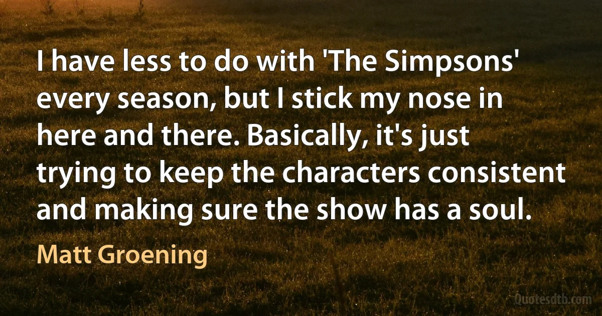 I have less to do with 'The Simpsons' every season, but I stick my nose in here and there. Basically, it's just trying to keep the characters consistent and making sure the show has a soul. (Matt Groening)