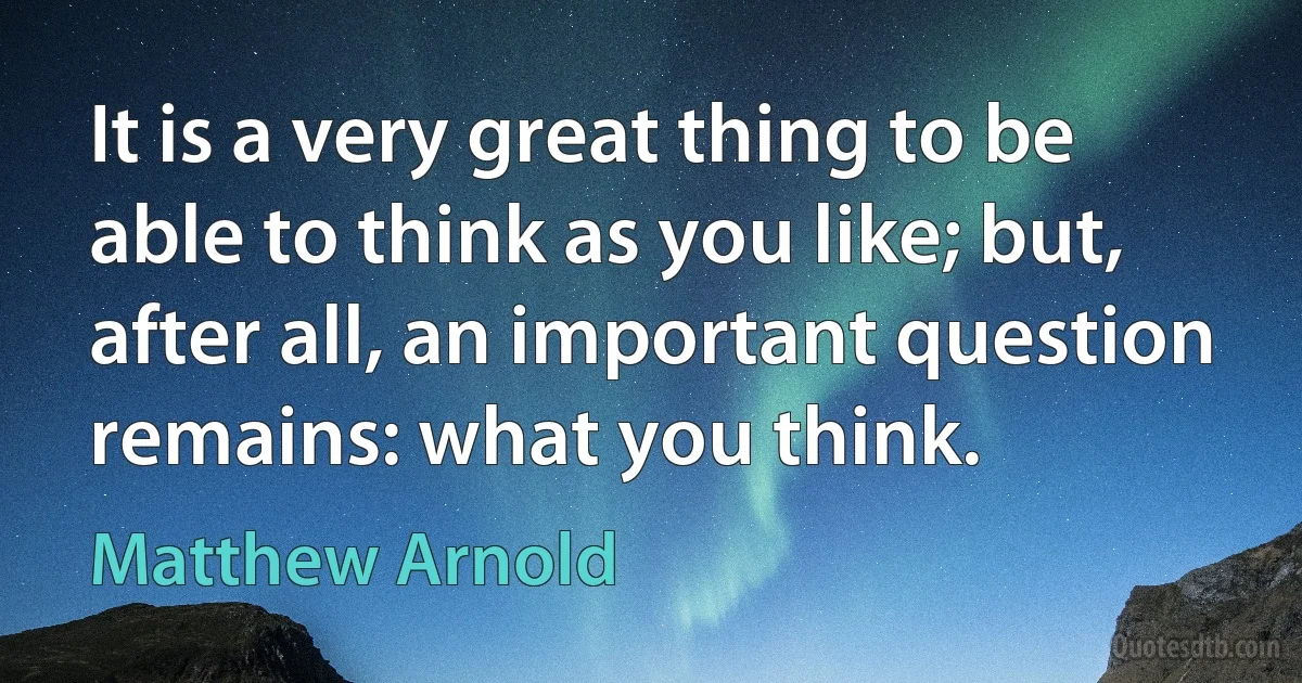 It is a very great thing to be able to think as you like; but, after all, an important question remains: what you think. (Matthew Arnold)