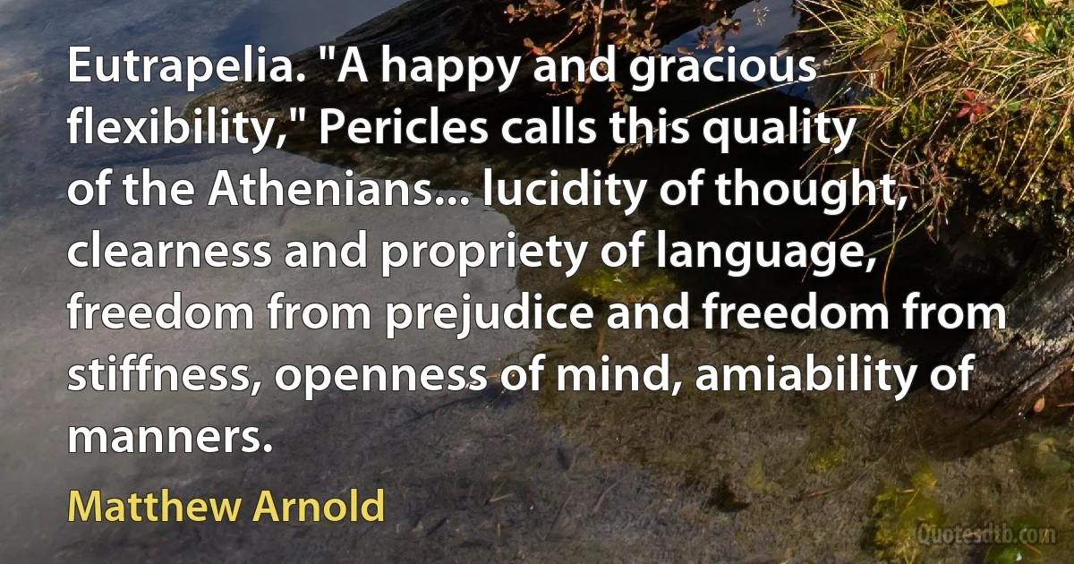 Eutrapelia. "A happy and gracious flexibility," Pericles calls this quality of the Athenians... lucidity of thought, clearness and propriety of language, freedom from prejudice and freedom from stiffness, openness of mind, amiability of manners. (Matthew Arnold)