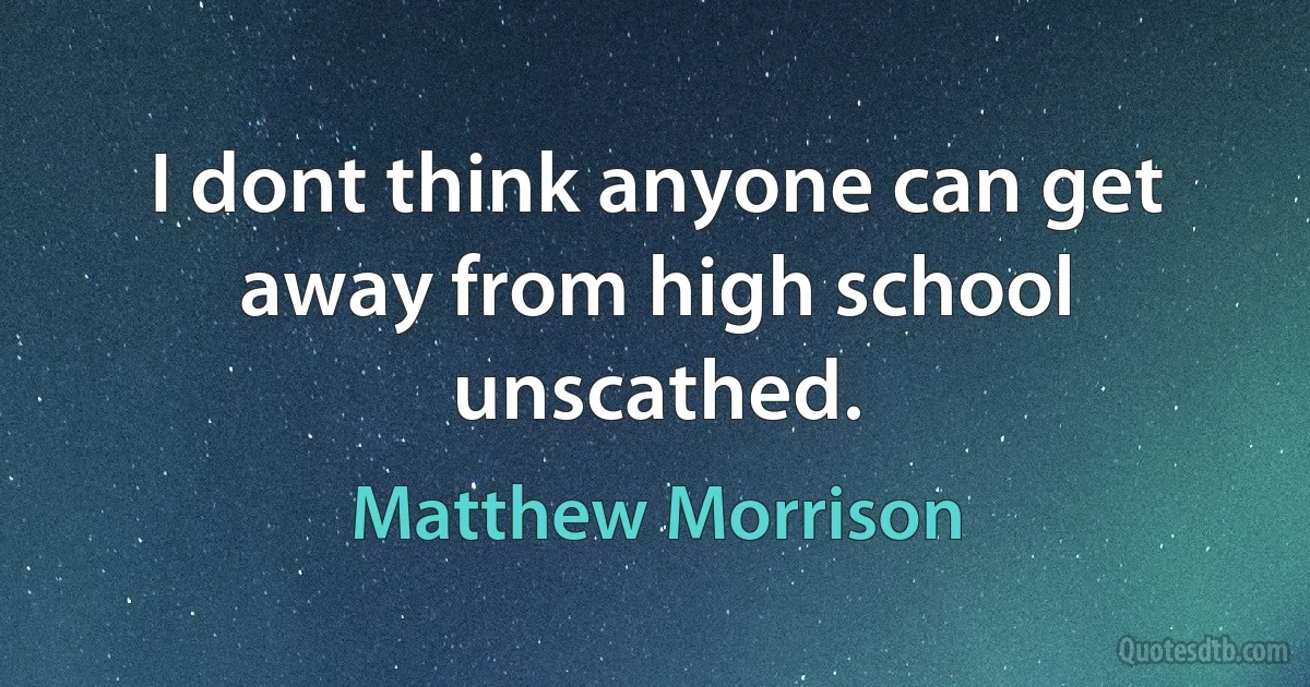 I dont think anyone can get away from high school unscathed. (Matthew Morrison)