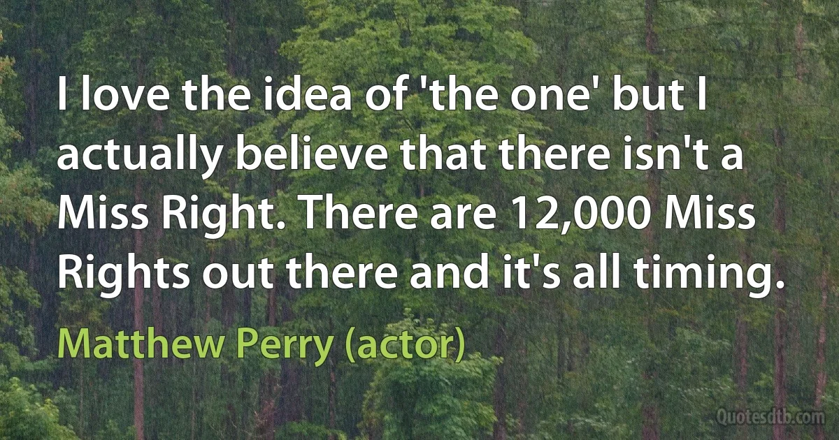 I love the idea of 'the one' but I actually believe that there isn't a Miss Right. There are 12,000 Miss Rights out there and it's all timing. (Matthew Perry (actor))