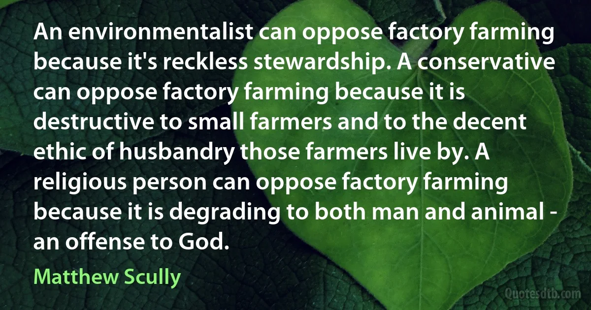 An environmentalist can oppose factory farming because it's reckless stewardship. A conservative can oppose factory farming because it is destructive to small farmers and to the decent ethic of husbandry those farmers live by. A religious person can oppose factory farming because it is degrading to both man and animal - an offense to God. (Matthew Scully)