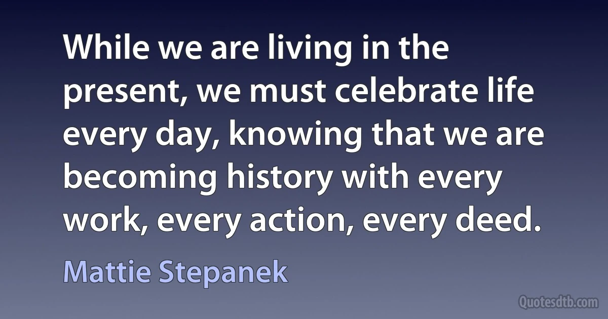 While we are living in the present, we must celebrate life every day, knowing that we are becoming history with every work, every action, every deed. (Mattie Stepanek)