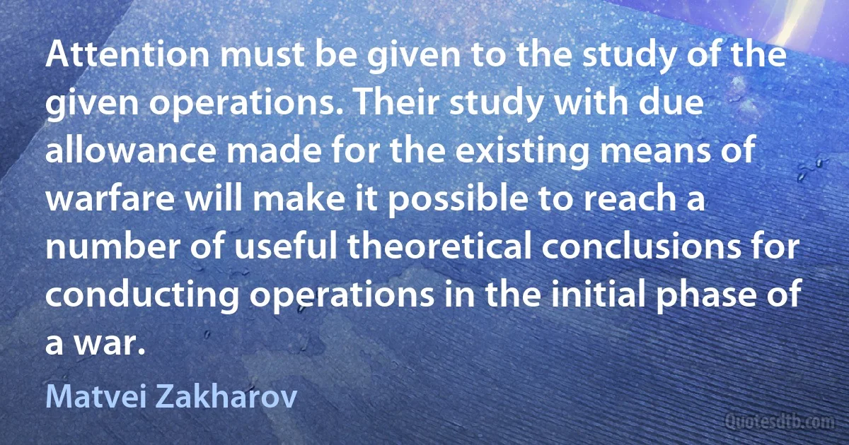 Attention must be given to the study of the given operations. Their study with due allowance made for the existing means of warfare will make it possible to reach a number of useful theoretical conclusions for conducting operations in the initial phase of a war. (Matvei Zakharov)