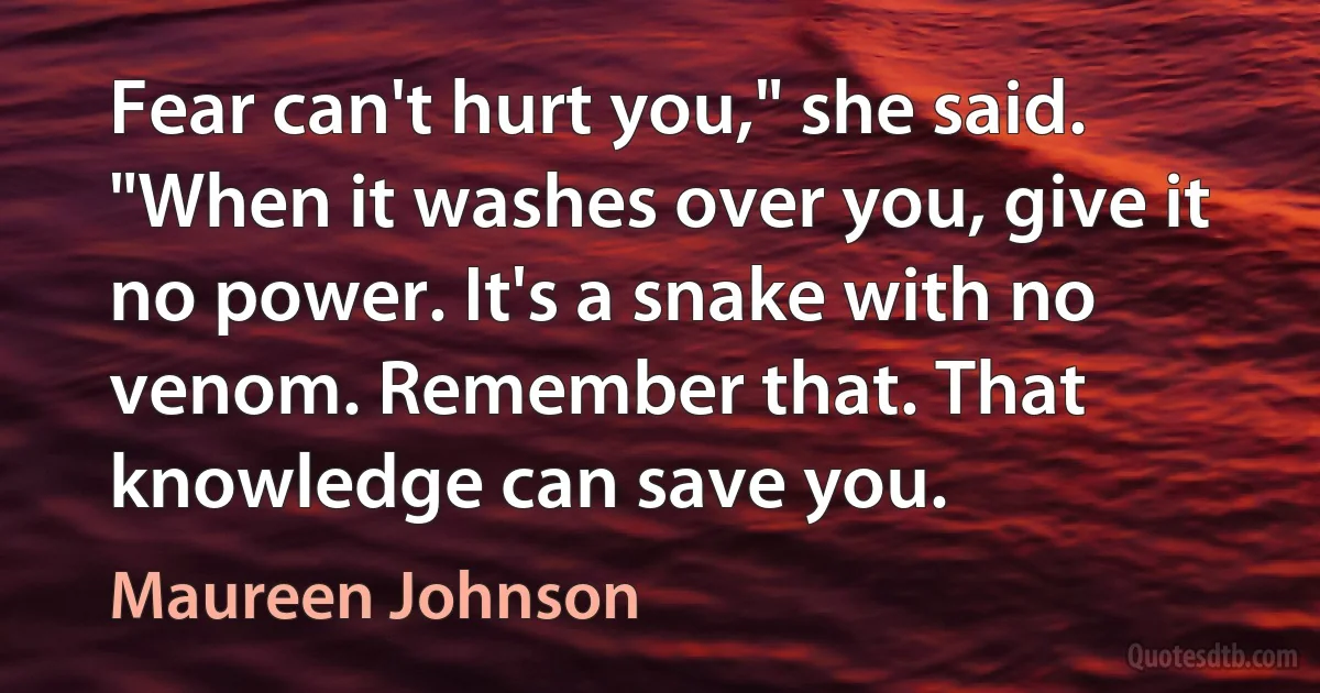 Fear can't hurt you," she said. "When it washes over you, give it no power. It's a snake with no venom. Remember that. That knowledge can save you. (Maureen Johnson)