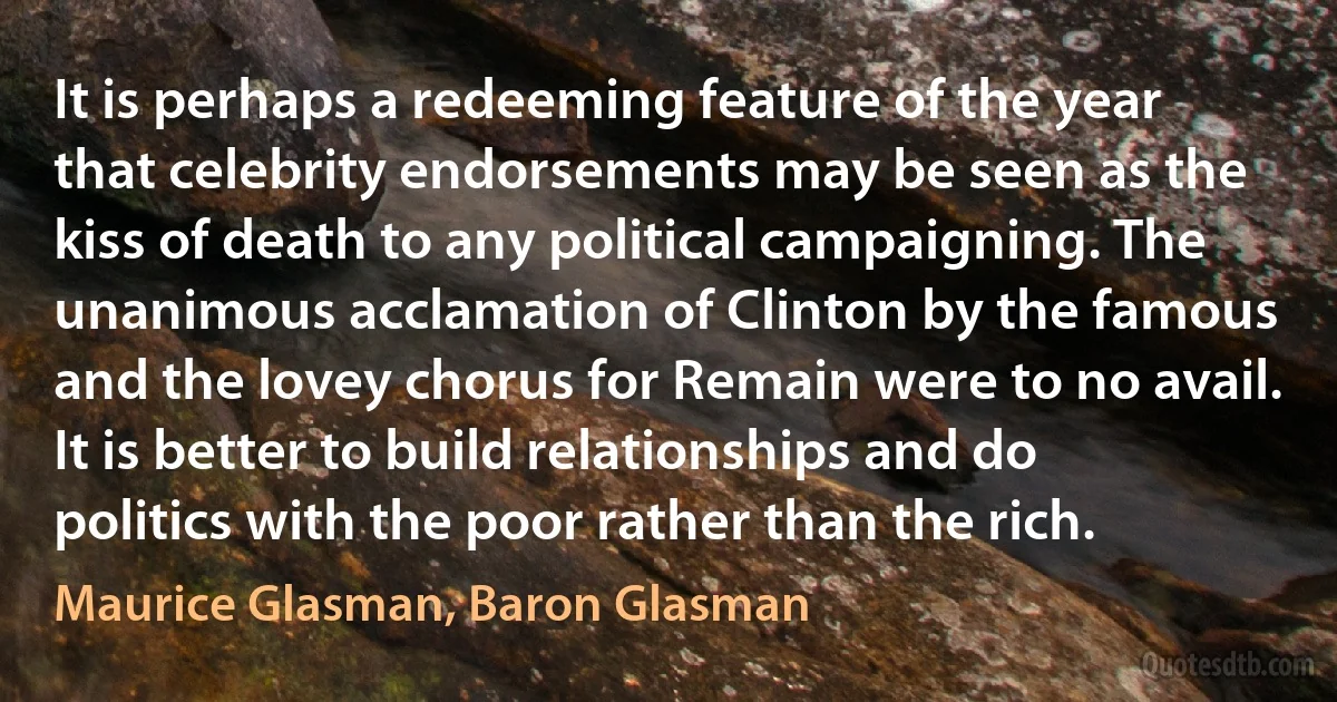 It is perhaps a redeeming feature of the year that celebrity endorsements may be seen as the kiss of death to any political campaigning. The unanimous acclamation of Clinton by the famous and the lovey chorus for Remain were to no avail. It is better to build relationships and do politics with the poor rather than the rich. (Maurice Glasman, Baron Glasman)