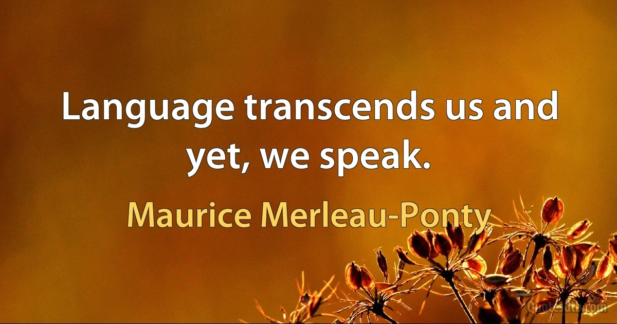 Language transcends us and yet, we speak. (Maurice Merleau-Ponty)