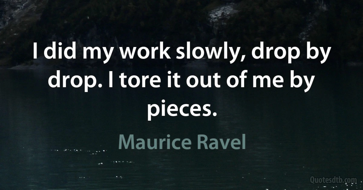 I did my work slowly, drop by drop. I tore it out of me by pieces. (Maurice Ravel)