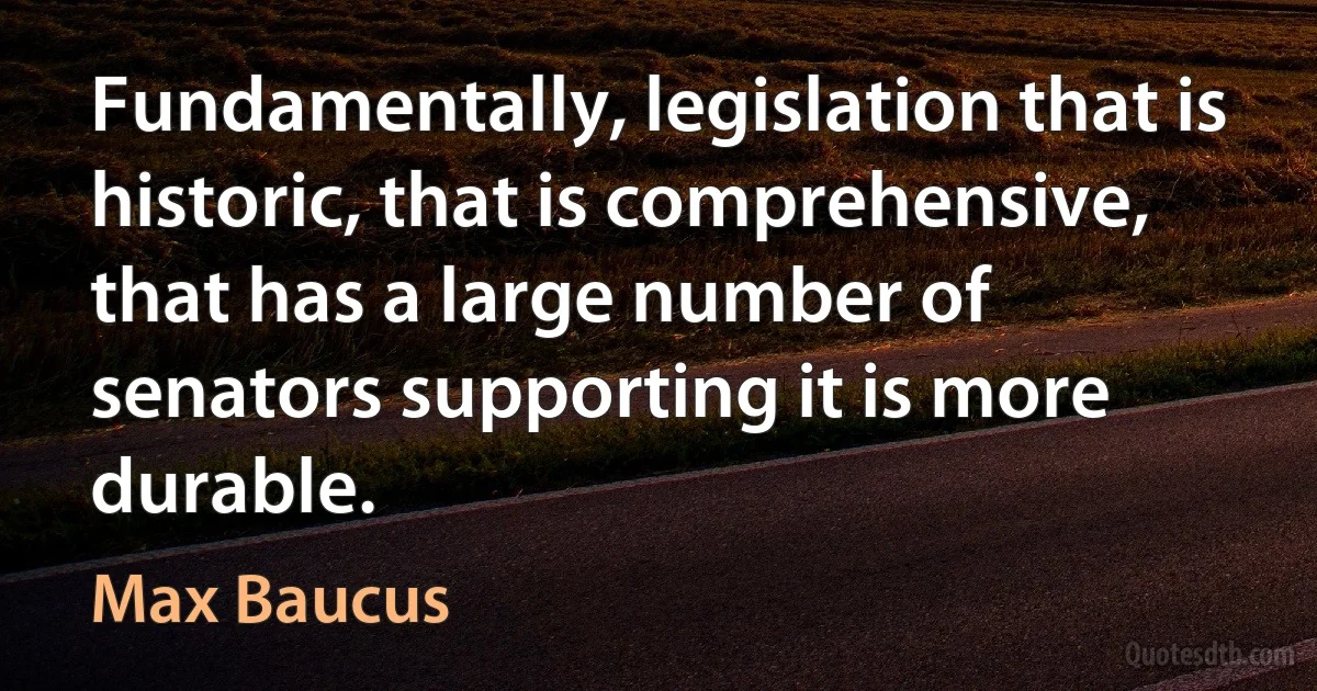 Fundamentally, legislation that is historic, that is comprehensive, that has a large number of senators supporting it is more durable. (Max Baucus)