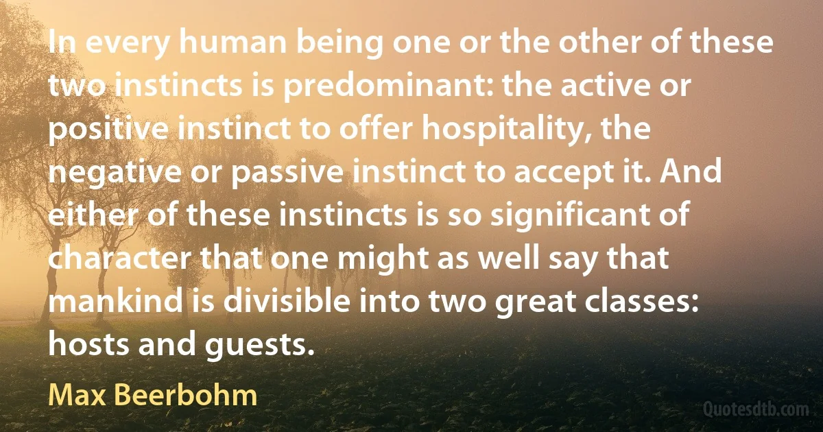 In every human being one or the other of these two instincts is predominant: the active or positive instinct to offer hospitality, the negative or passive instinct to accept it. And either of these instincts is so significant of character that one might as well say that mankind is divisible into two great classes: hosts and guests. (Max Beerbohm)