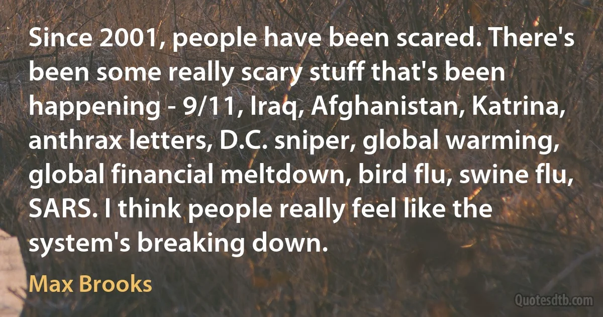 Since 2001, people have been scared. There's been some really scary stuff that's been happening - 9/11, Iraq, Afghanistan, Katrina, anthrax letters, D.C. sniper, global warming, global financial meltdown, bird flu, swine flu, SARS. I think people really feel like the system's breaking down. (Max Brooks)