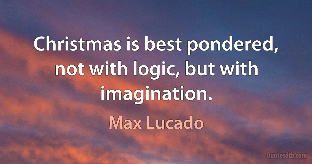 Christmas is best pondered, not with logic, but with imagination. (Max Lucado)