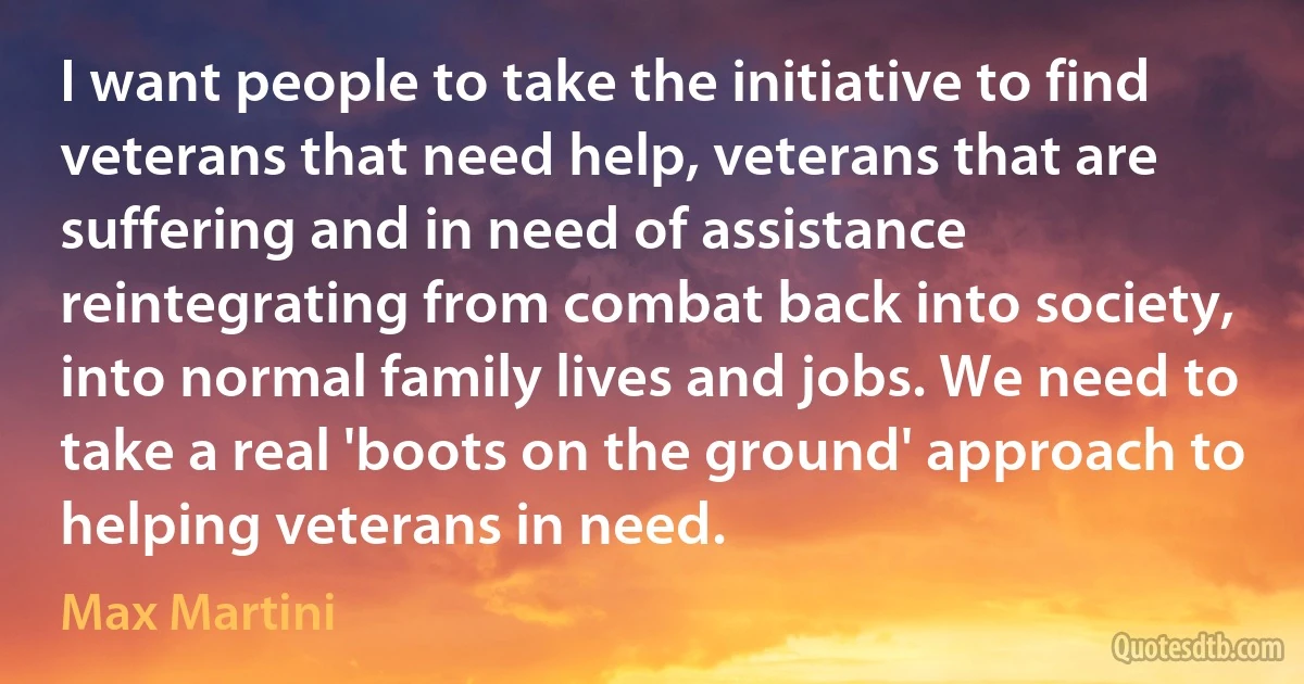 I want people to take the initiative to find veterans that need help, veterans that are suffering and in need of assistance reintegrating from combat back into society, into normal family lives and jobs. We need to take a real 'boots on the ground' approach to helping veterans in need. (Max Martini)