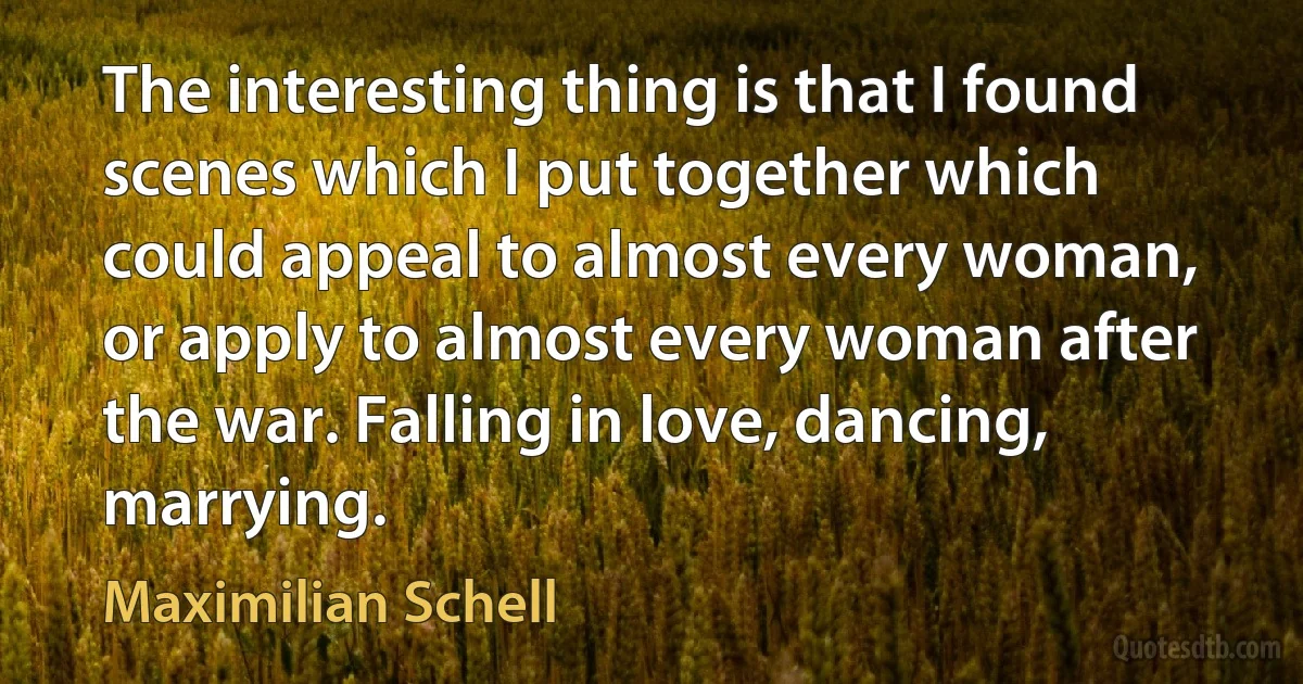 The interesting thing is that I found scenes which I put together which could appeal to almost every woman, or apply to almost every woman after the war. Falling in love, dancing, marrying. (Maximilian Schell)