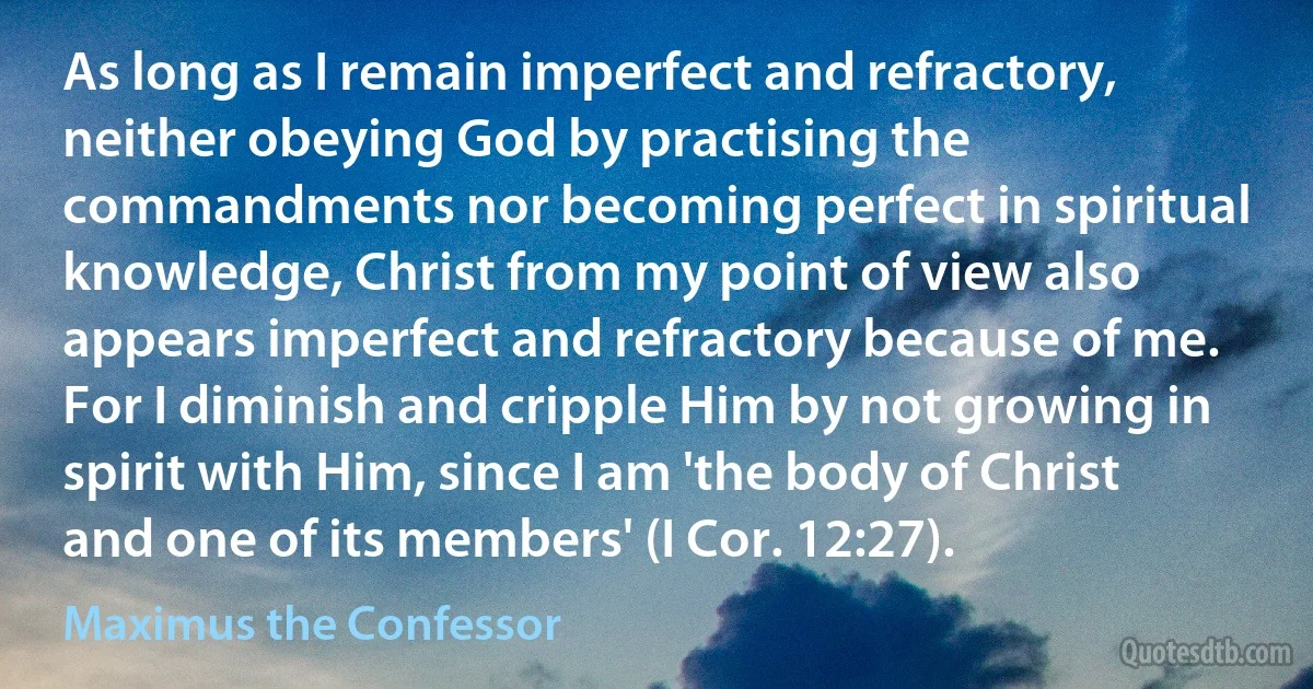 As long as I remain imperfect and refractory, neither obeying God by practising the commandments nor becoming perfect in spiritual knowledge, Christ from my point of view also appears imperfect and refractory because of me. For I diminish and cripple Him by not growing in spirit with Him, since I am 'the body of Christ and one of its members' (I Cor. 12:27). (Maximus the Confessor)