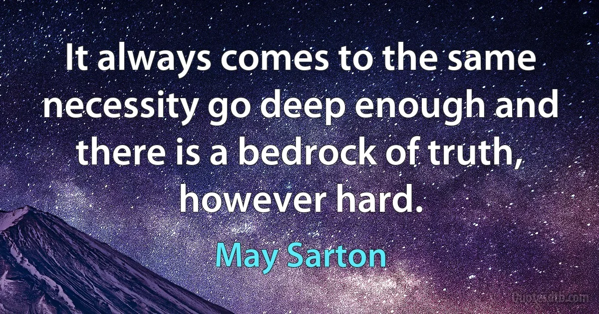 It always comes to the same necessity go deep enough and there is a bedrock of truth, however hard. (May Sarton)