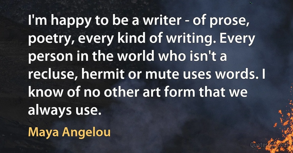 I'm happy to be a writer - of prose, poetry, every kind of writing. Every person in the world who isn't a recluse, hermit or mute uses words. I know of no other art form that we always use. (Maya Angelou)