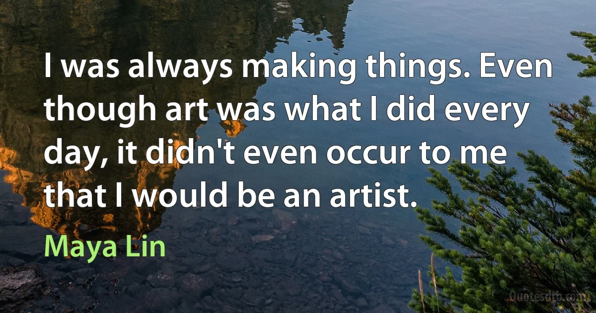 I was always making things. Even though art was what I did every day, it didn't even occur to me that I would be an artist. (Maya Lin)