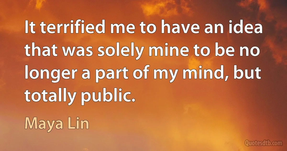 It terrified me to have an idea that was solely mine to be no longer a part of my mind, but totally public. (Maya Lin)