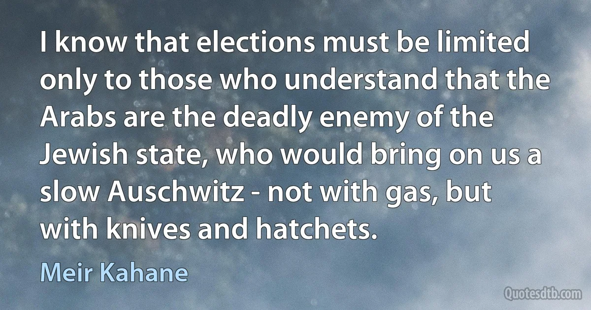 I know that elections must be limited only to those who understand that the Arabs are the deadly enemy of the Jewish state, who would bring on us a slow Auschwitz - not with gas, but with knives and hatchets. (Meir Kahane)